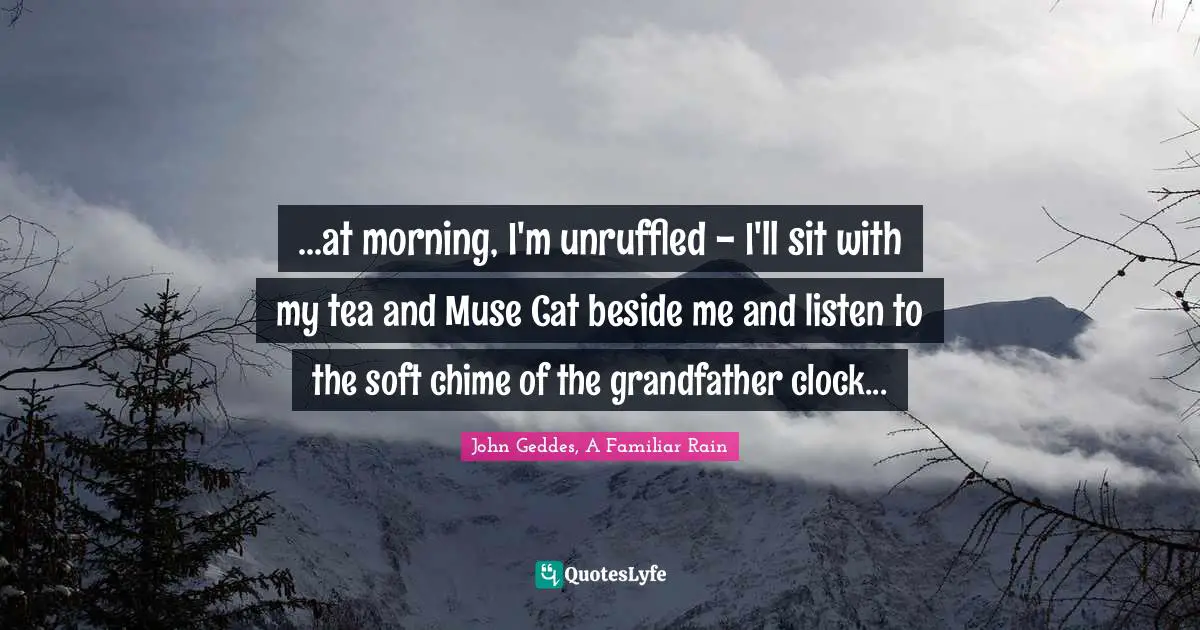 ...at morning, I'm unruffled - I'll sit with my tea and Muse Cat beside me and listen to the soft chime of the grandfather clock...