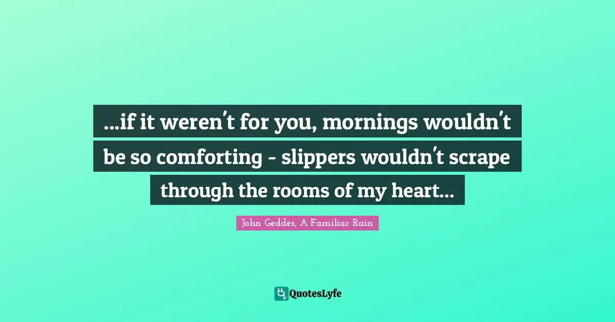 ...if it weren't for you, mornings wouldn't be so comforting - slippers wouldn't scrape through the rooms of my heart...