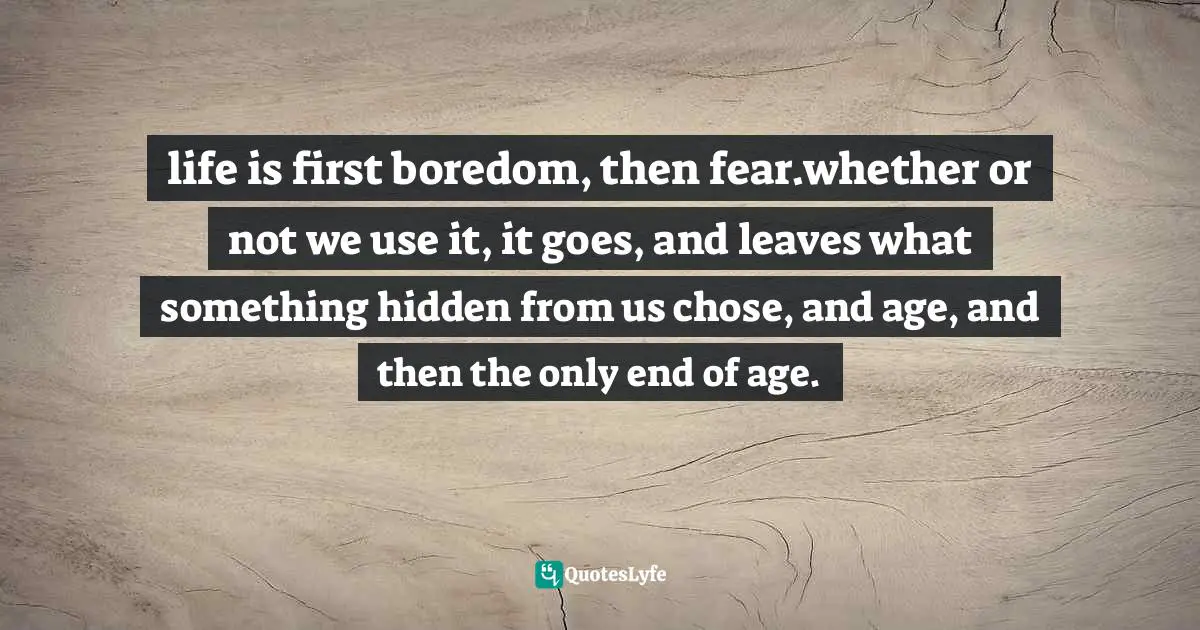 life is first boredom, then fear.whether or not we use it, it goes, and leaves what something hidden from us chose, and age, and then the only end of age.