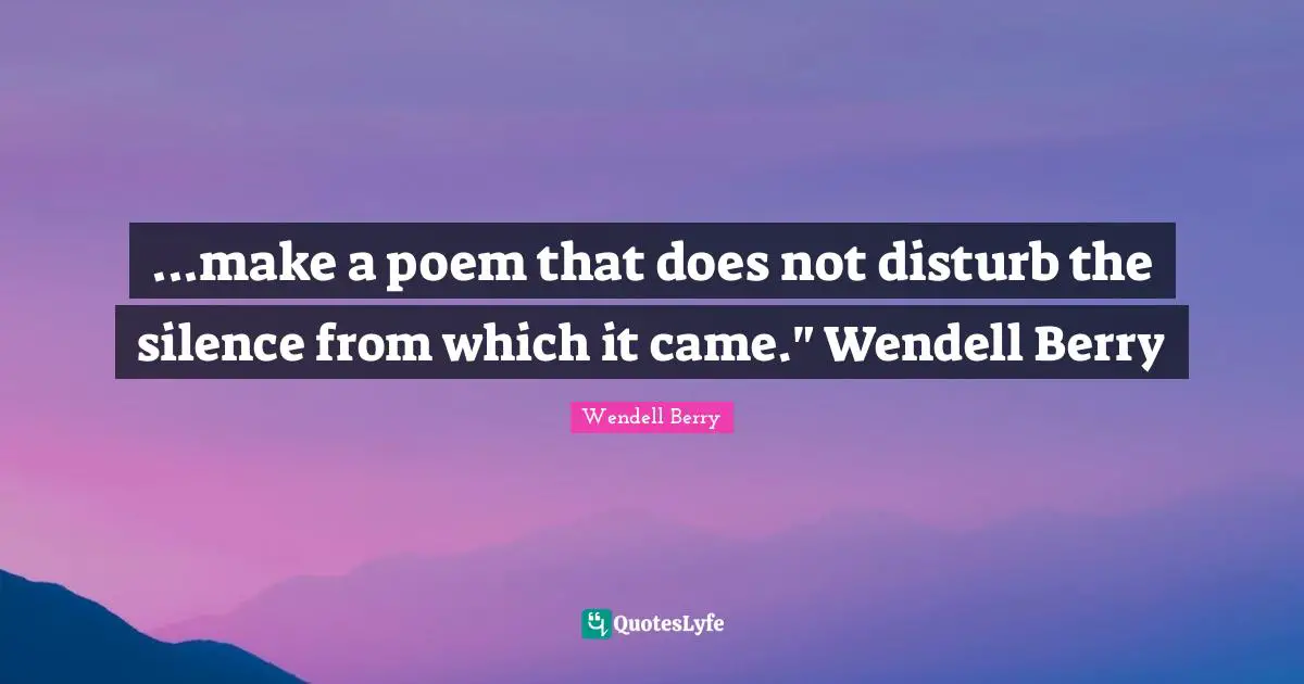 ...make a poem that does not disturb the silence from which it came." Wendell Berry