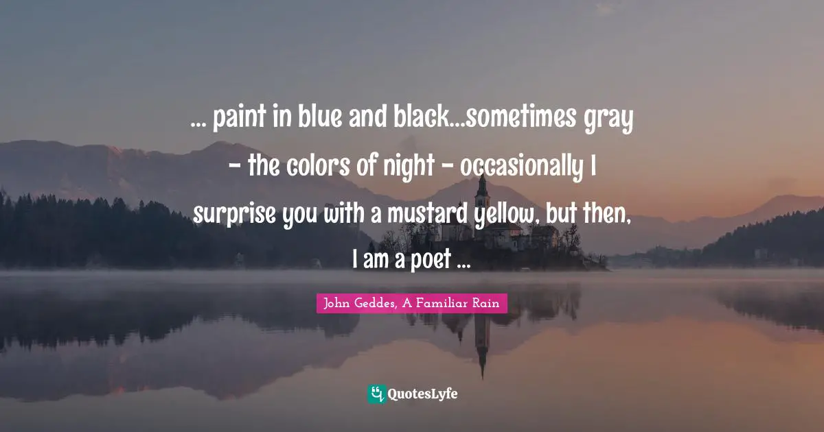 John Geddes, A Familiar Rain Quotes: "... paint in blue and black...sometimes gray - the colors of night - occasionally I surprise you with a mustard yellow, but then, I am a poet ..."