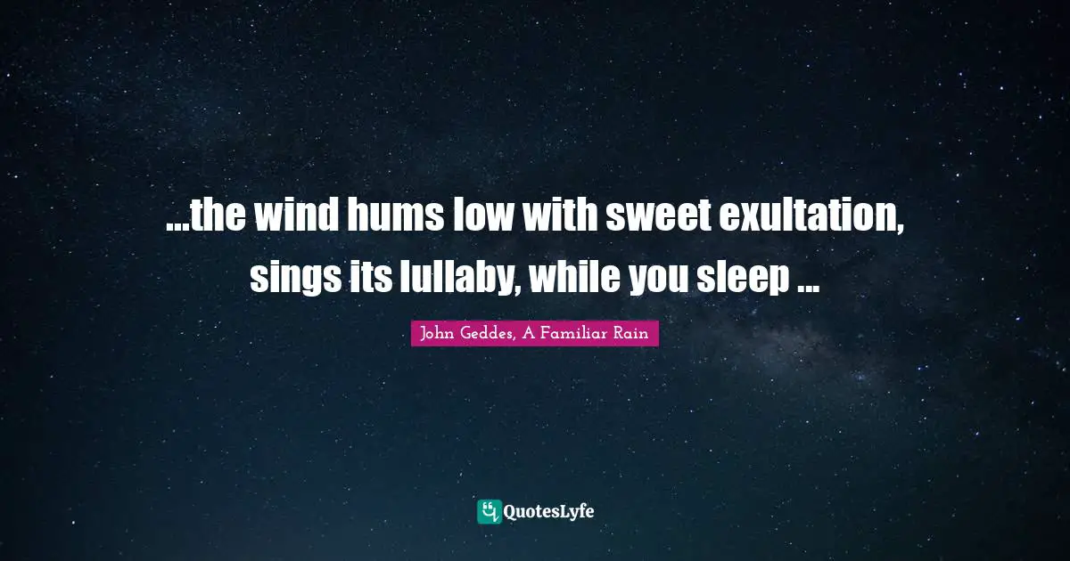 John Geddes, A Familiar Rain Quotes: "...the wind hums low with sweet exultation, sings its lullaby, while you sleep ..."