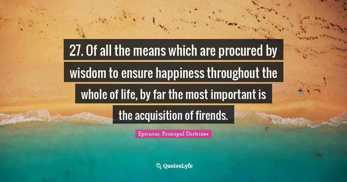 27. Of all the means which are procured by wisdom to ensure happiness throughout the whole of life, by far the most important is the acquisition of firends.