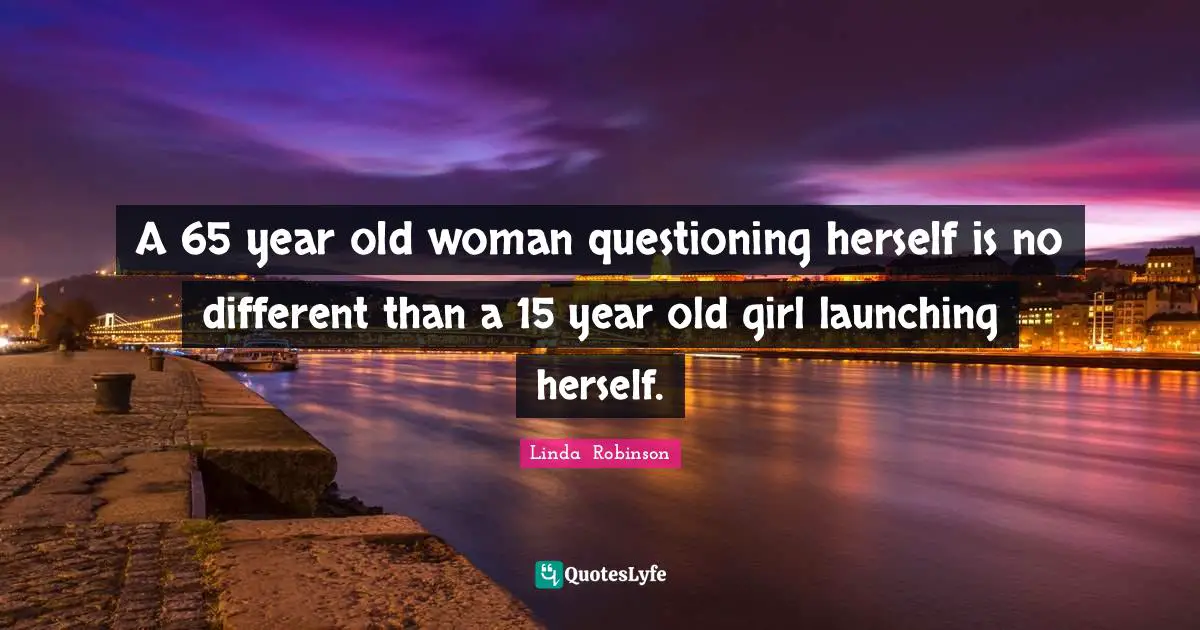 A 65 year old woman questioning herself is no different than a 15 year old girl launching herself.