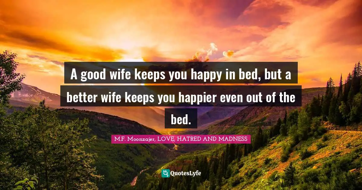 M.F. Moonzajer, LOVE, HATRED AND MADNESS Quotes: A good wife keeps you happy in bed, but a better wife keeps you happier even out of the bed.