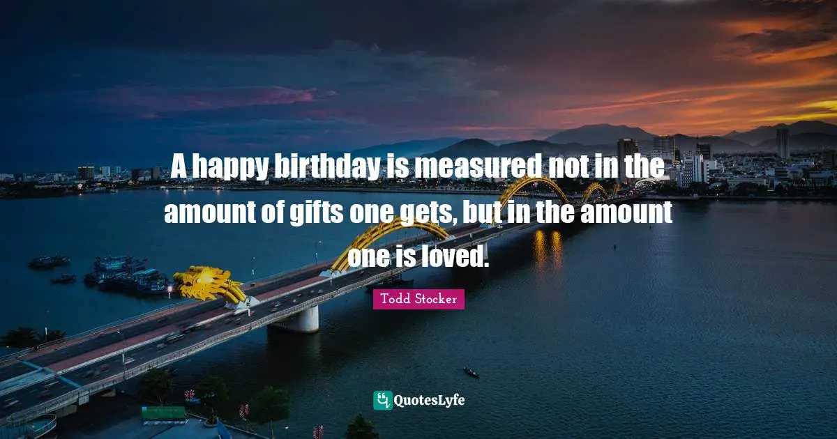 A happy birthday is measured not in the amount of gifts one gets, but in the amount one is loved.