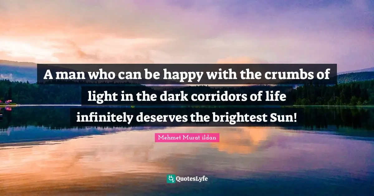 A man who can be happy with the crumbs of light in the dark corridors of life infinitely deserves the brightest Sun!