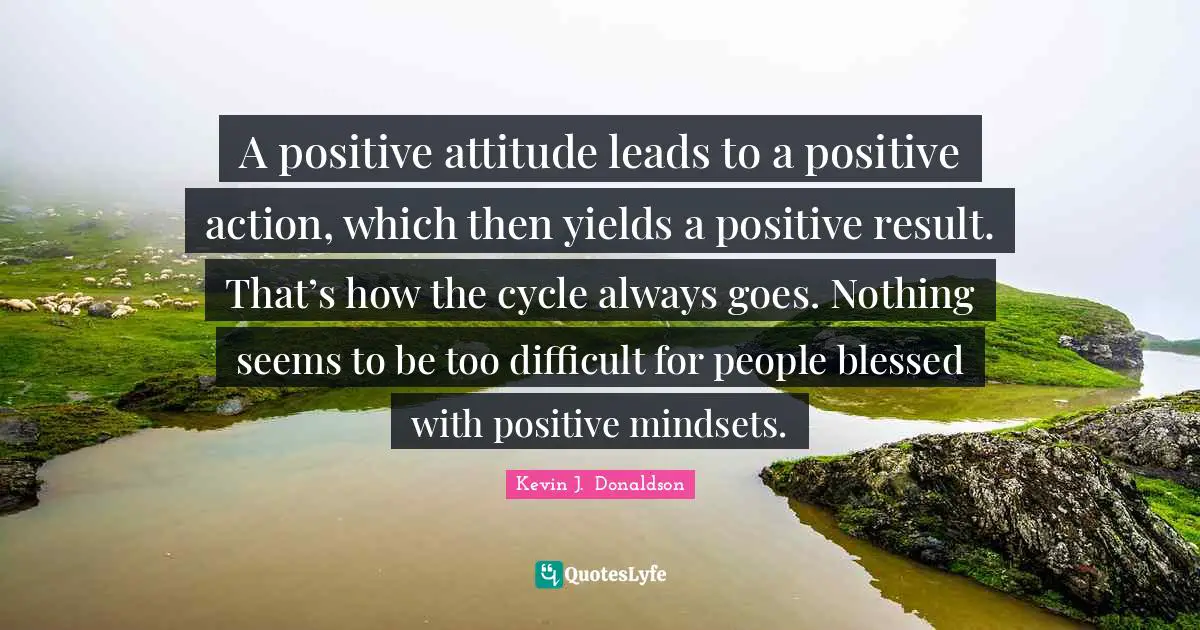 A positive attitude leads to a positive action, which then yields a positive result. That’s how the cycle always goes. Nothing seems to be too difficult for people blessed with positive mindsets.