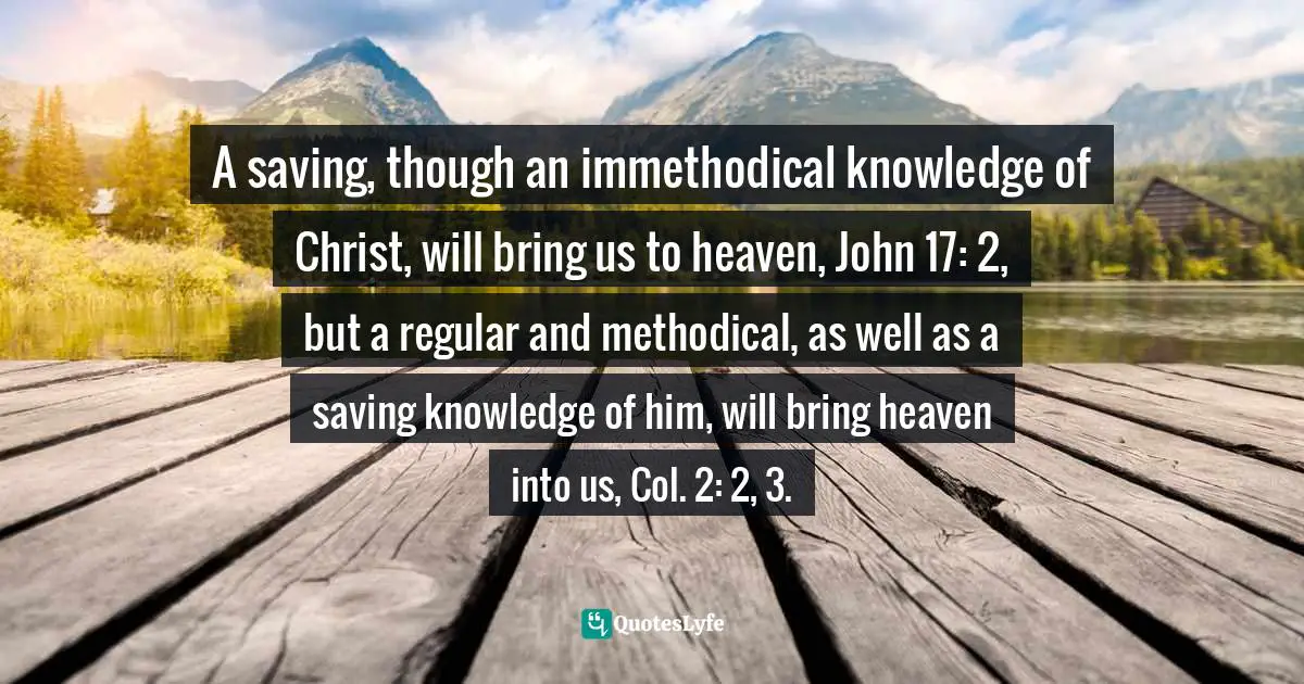 A saving, though an immethodical knowledge of Christ, will bring us to heaven, John 17: 2, but a regular and methodical, as well as a saving knowledge of him, will bring heaven into us, Col. 2: 2, 3.