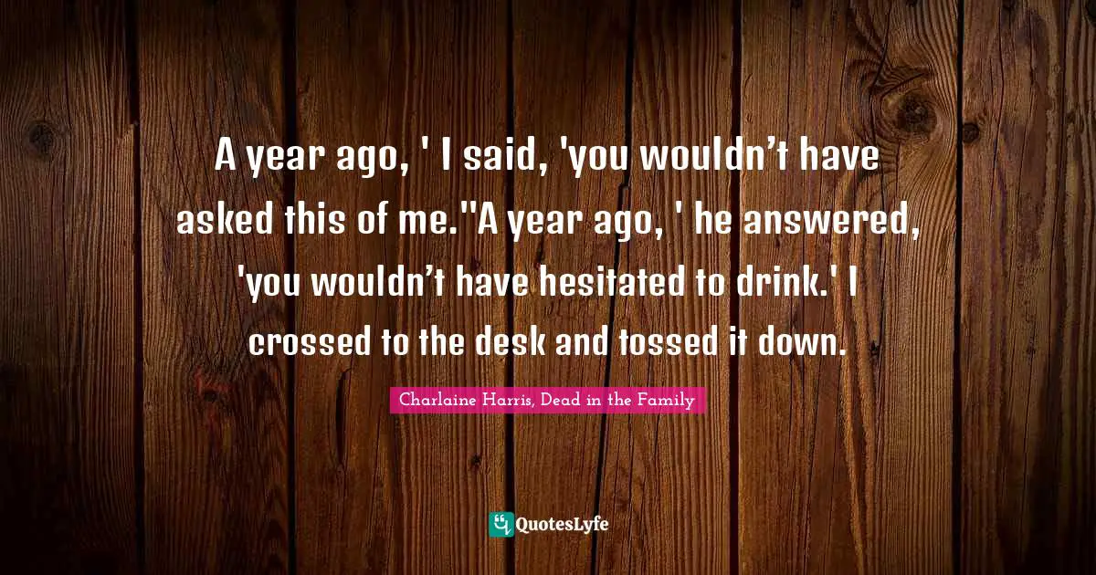 A year ago, ' I said, 'you wouldn’t have asked this of me.''A year ago, ' he answered, 'you wouldn’t have hesitated to drink.' I crossed to the desk and tossed it down.