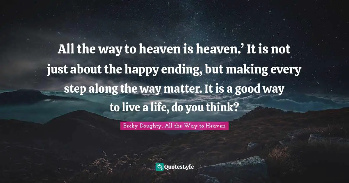 All the way to heaven is heaven.’ It is not just about the happy ending, but making every step along the way matter. It is a good way to live a life, do you think?