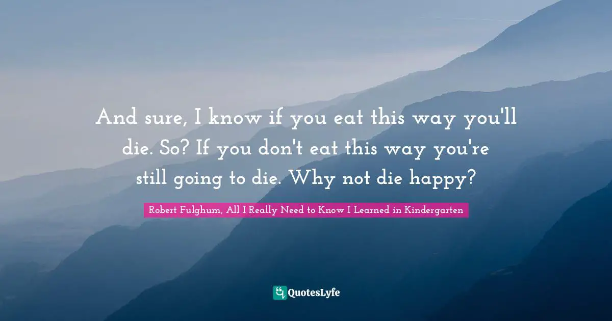 Robert Fulghum, All I Really Need To Know I Learned In Kindergarten Quotes: "And sure, I know if you eat this way you'll die. So? If you don't eat this way you're still going to die. Why not die happy?"