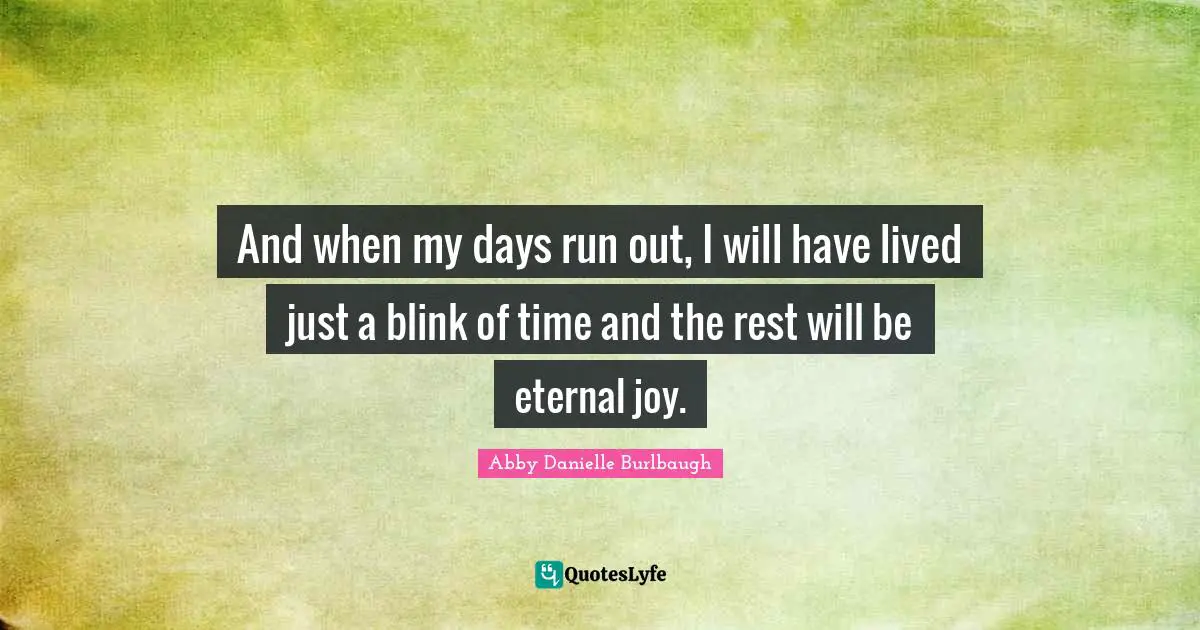 And when my days run out, I will have lived just a blink of time and the rest will be eternal joy.
