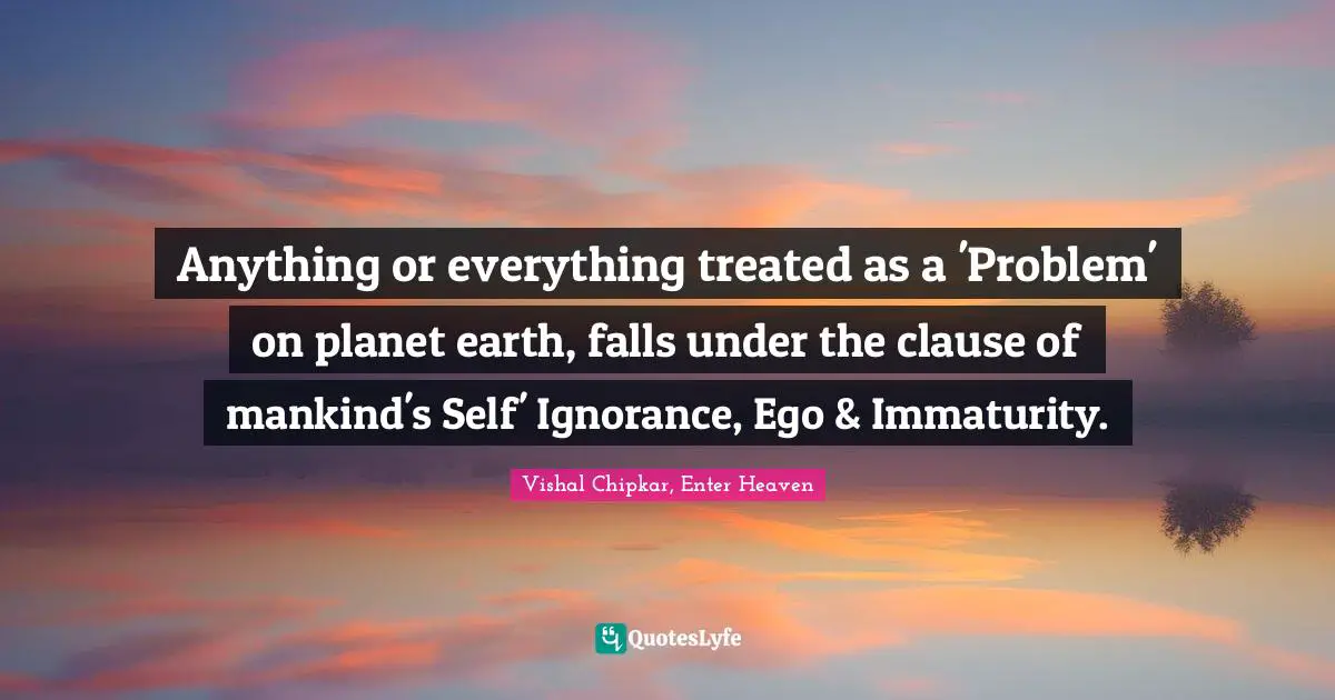 Anything or everything treated as a 'Problem' on planet earth, falls under the clause of mankind's Self' Ignorance, Ego & Immaturity.