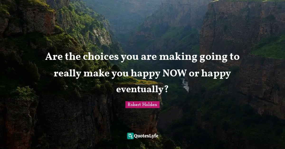 Are the choices you are making going to really make you happy NOW or happy eventually?