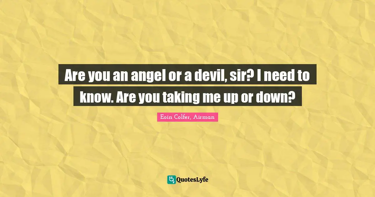 Are you an angel or a devil, sir? I need to know. Are you taking me up or down?