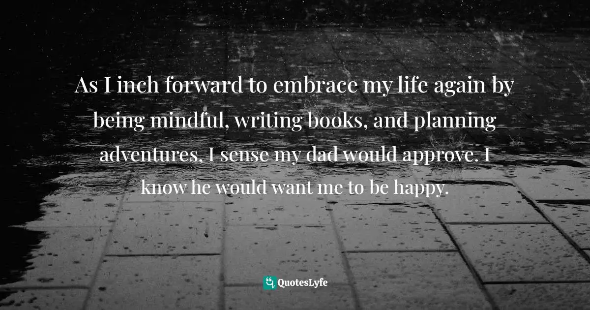 As I inch forward to embrace my life again by being mindful, writing books, and planning adventures, I sense my dad would approve. I know he would want me to be happy.