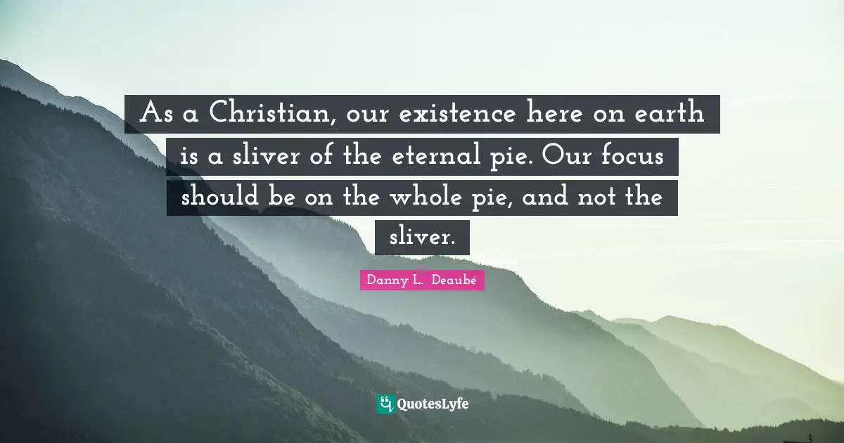 As a Christian, our existence here on earth is a sliver of the eternal pie. Our focus should be on the whole pie, and not the sliver.
