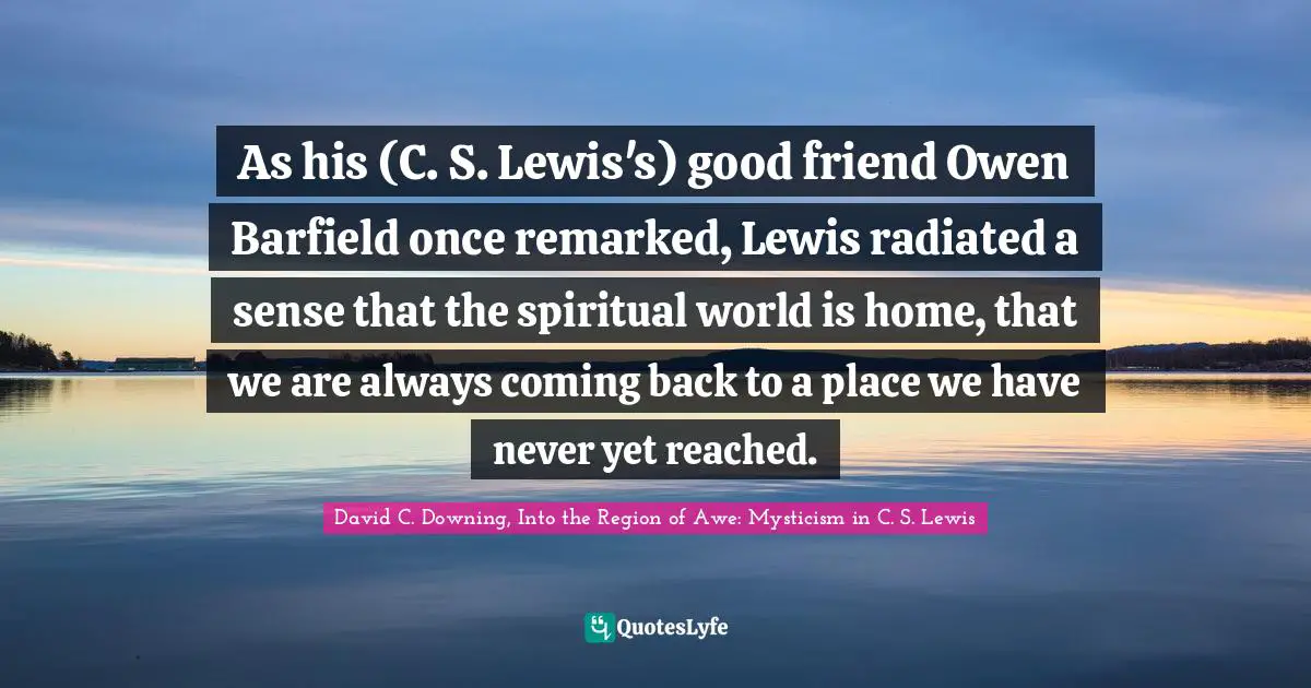 As his (C. S. Lewis's) good friend Owen Barfield once remarked, Lewis radiated a sense that the spiritual world is home, that we are always coming back to a place we have never yet reached.