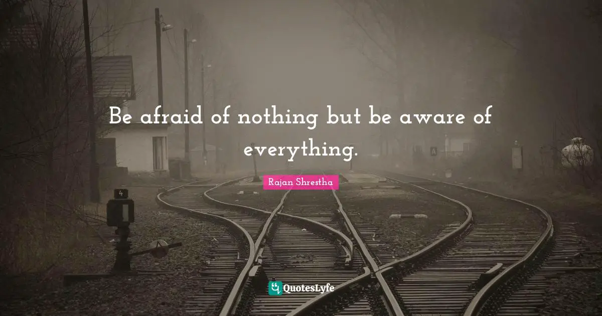 Be afraid of nothing but be aware of everything.