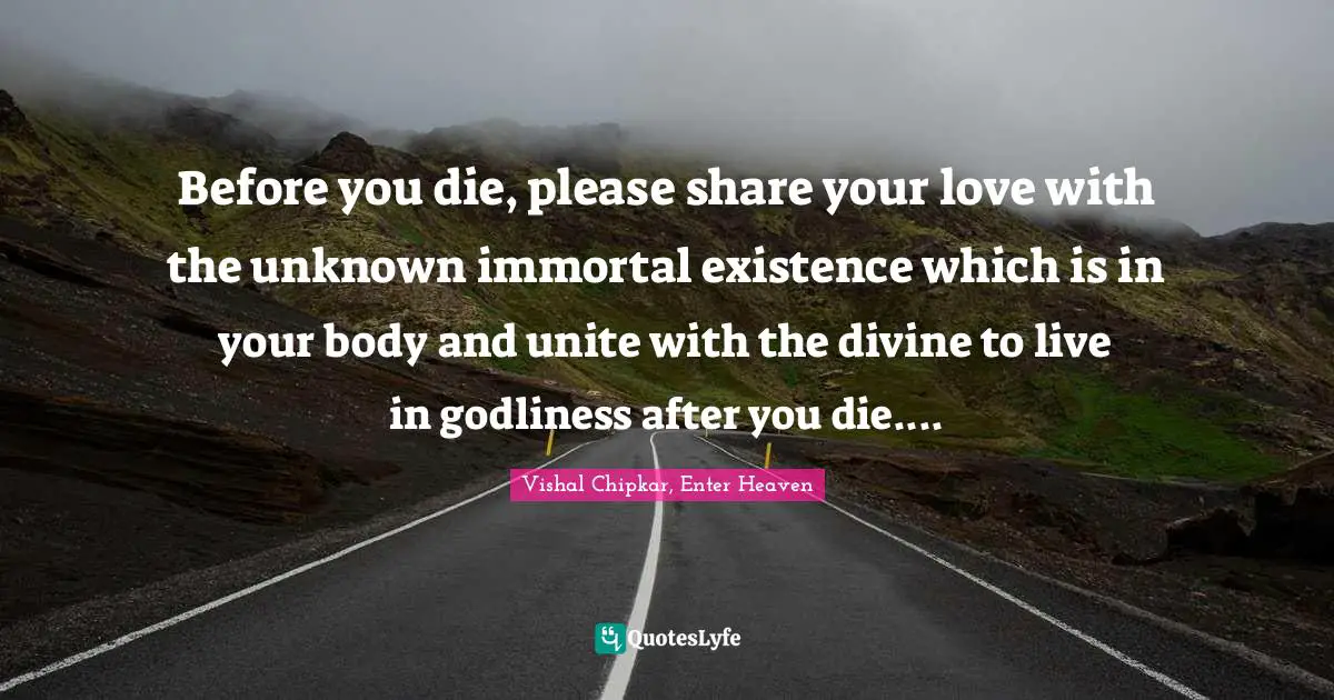 Before you die, please share your love with the unknown immortal existence which is in your body and unite with the divine to live in godliness after you die....