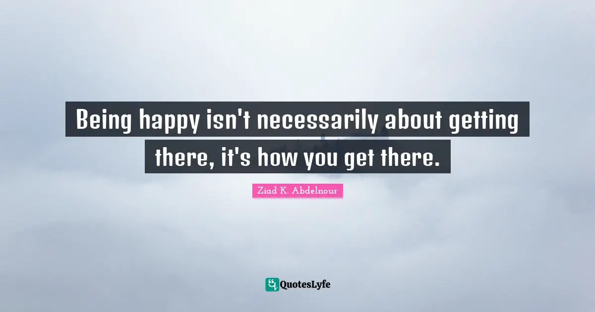 Being happy isn't necessarily about getting there, it's how you get there.