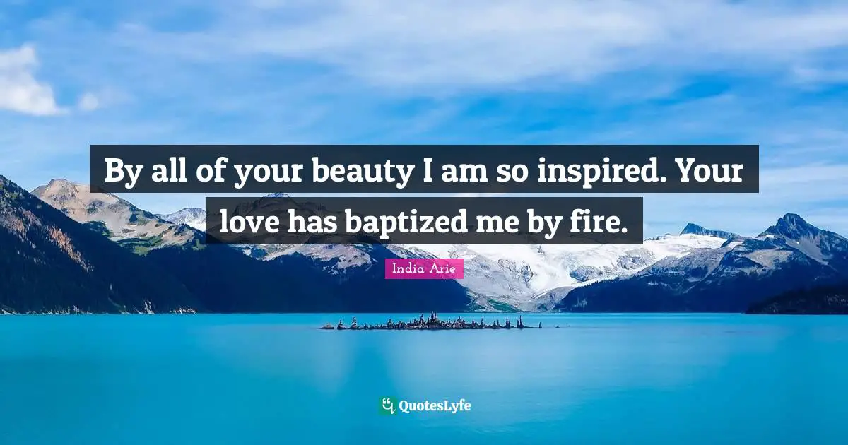 By all of your beauty I am so inspired. Your love has baptized me by fire.