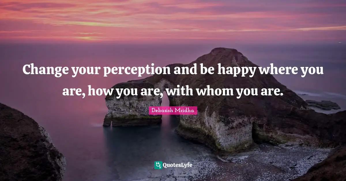 Change your perception and be happy where you are, how you are, with whom you are.