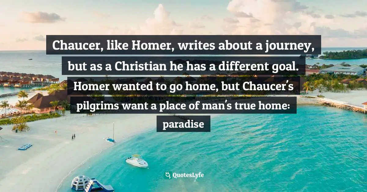 John Mark Reynolds, The Great Books Reader: Excerpts And Essays On The Most Influential Books In Western Civilization Quotes: "Chaucer, like Homer, writes about a journey, but as a Christian he has a different goal. Homer wanted to go home, but Chaucer's pilgrims want a place of man's true home: paradise"