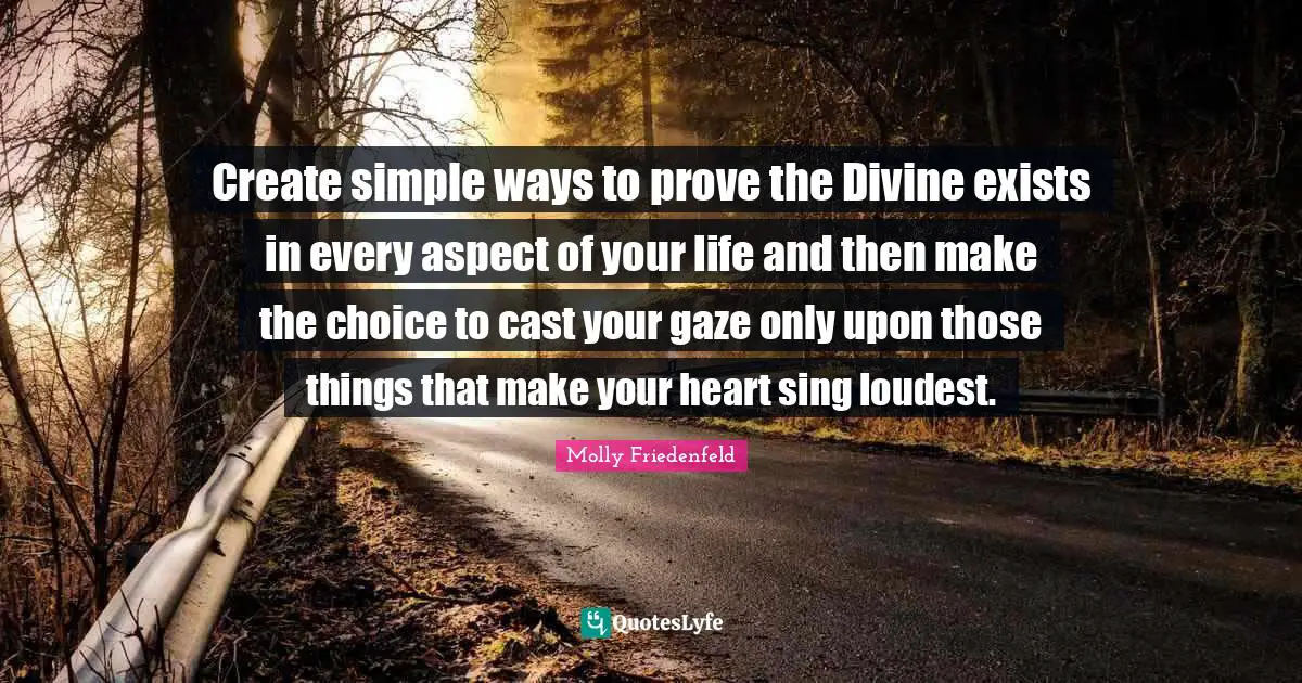 Create simple ways to prove the Divine exists in every aspect of your life and then make the choice to cast your gaze only upon those things that make your heart sing loudest.