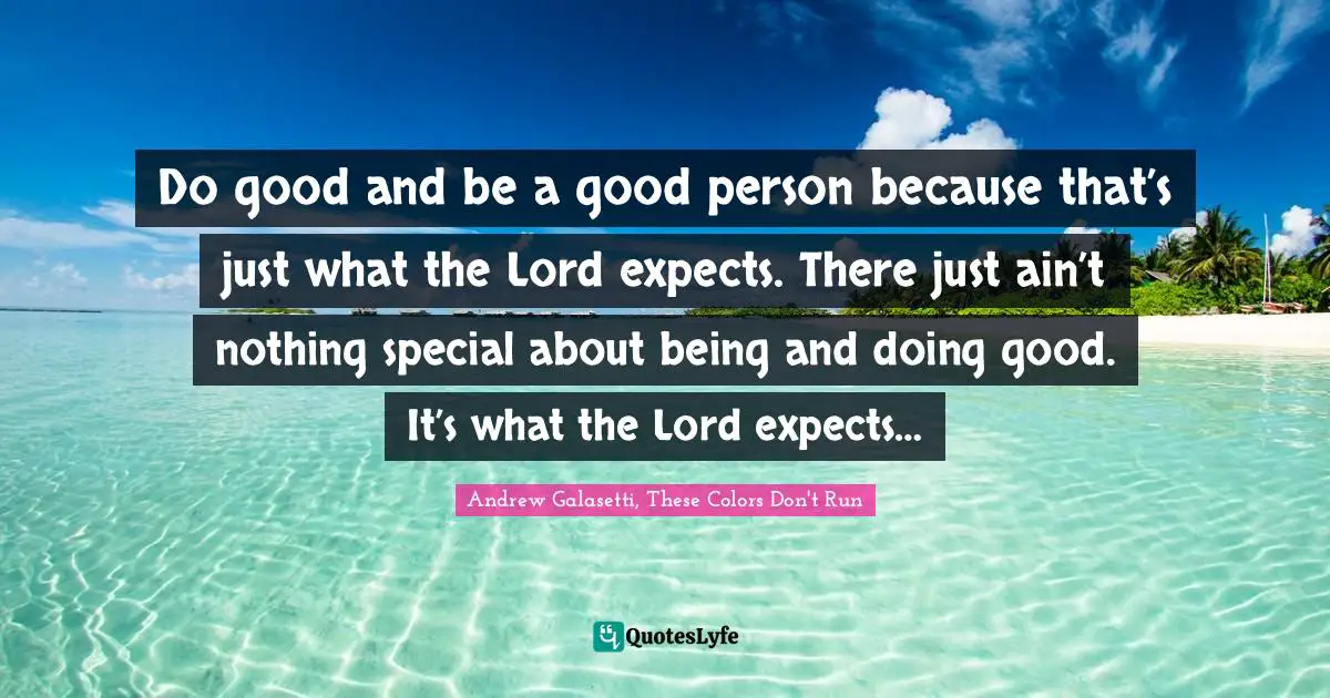 Do good and be a good person because that’s just what the Lord expects. There just ain’t nothing special about being and doing good. It’s what the Lord expects…