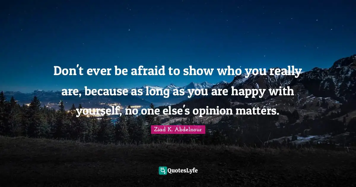 Don't ever be afraid to show who you really are, because as long as you are happy with yourself, no one else's opinion matters.
