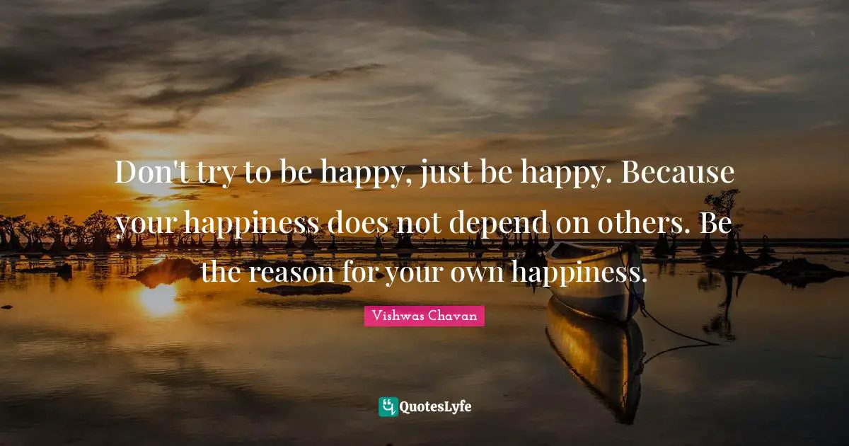 Don't try to be happy, just be happy. Because your happiness does not depend on others. Be the reason for your own happiness.
