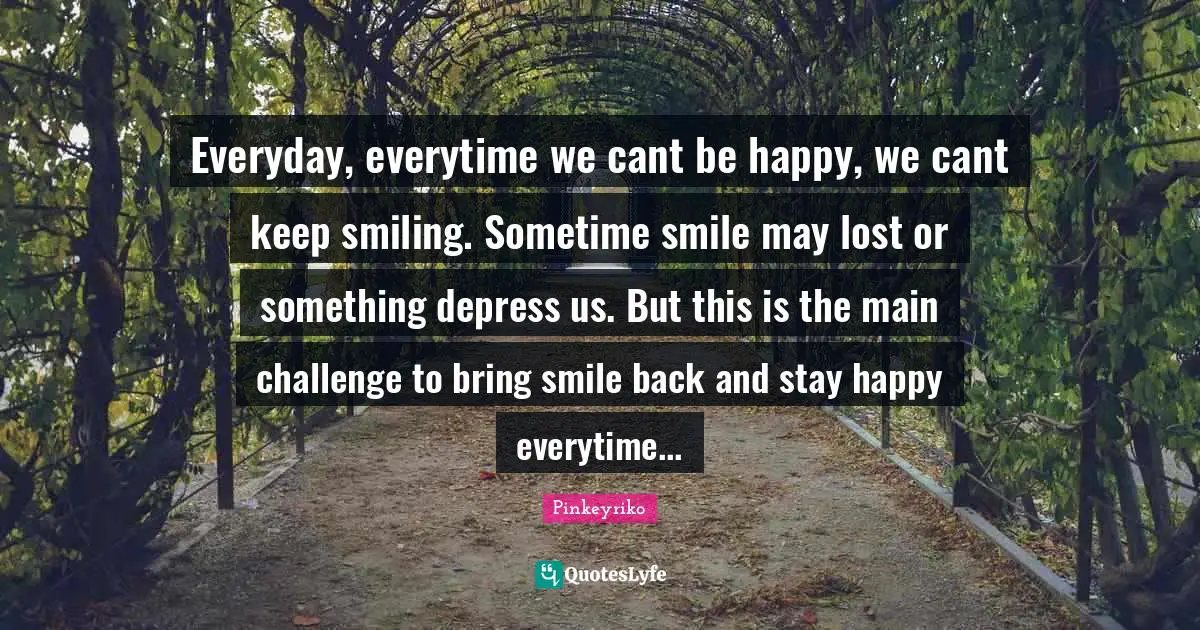 Everyday, everytime we cant be happy, we cant keep smiling. Sometime smile may lost or something depress us. But this is the main challenge to bring smile back and stay happy everytime...