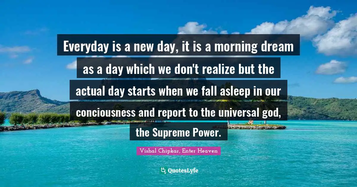 Everyday is a new day, it is a morning dream as a day which we don't realize but the actual day starts when we fall asleep in our conciousness and report to the universal god, the Supreme Power.