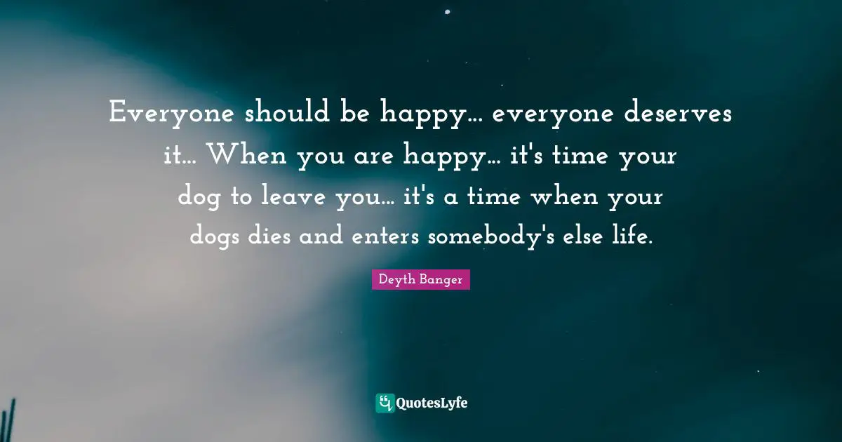 Everyone should be happy... everyone deserves it... When you are happy... it's time your dog to leave you... it's a time when your dogs dies and enters somebody's else life.