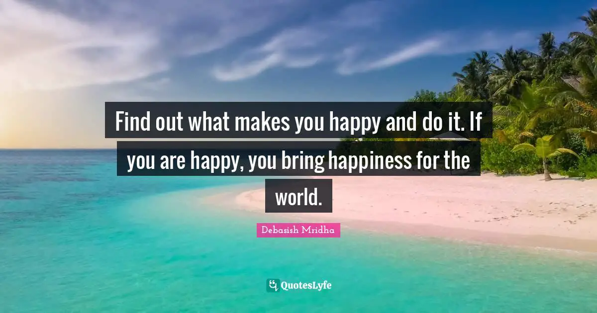 Find out what makes you happy and do it. If you are happy, you bring happiness for the world.