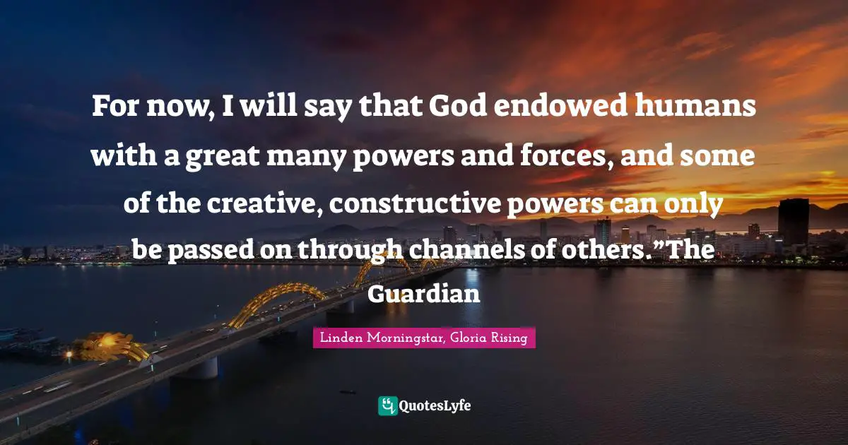 For now, I will say that God endowed humans with a great many powers and forces, and some of the creative, constructive powers can only be passed on through channels of others.”The Guardian