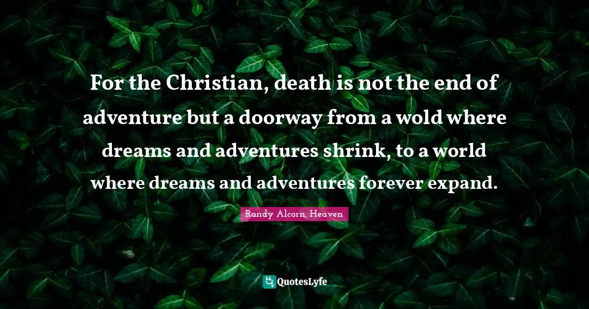 For the Christian, death is not the end of adventure but a doorway from a wold where dreams and adventures shrink, to a world where dreams and adventures forever expand.