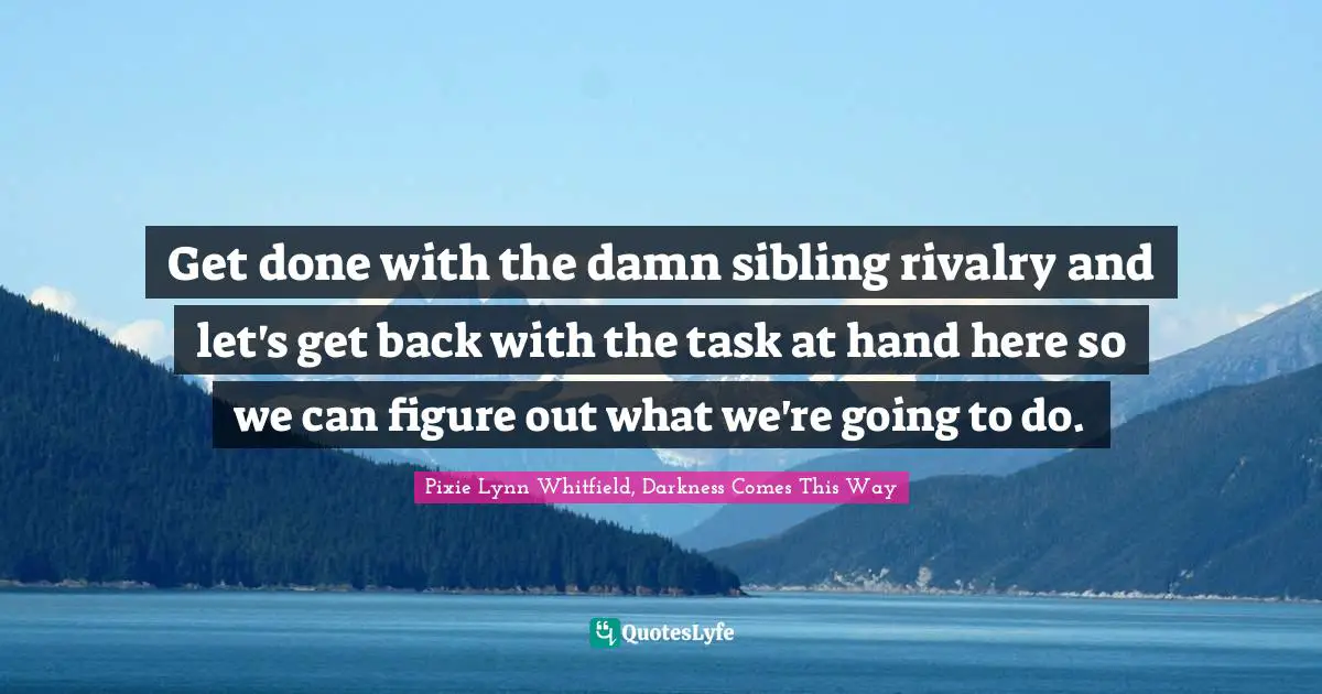 Get done with the damn sibling rivalry and let's get back with the task at hand here so we can figure out what we're going to do.