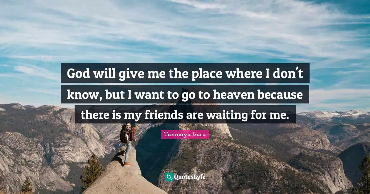 God will give me the place where I don't know, but I want to go to heaven because there is my friends are waiting for me.