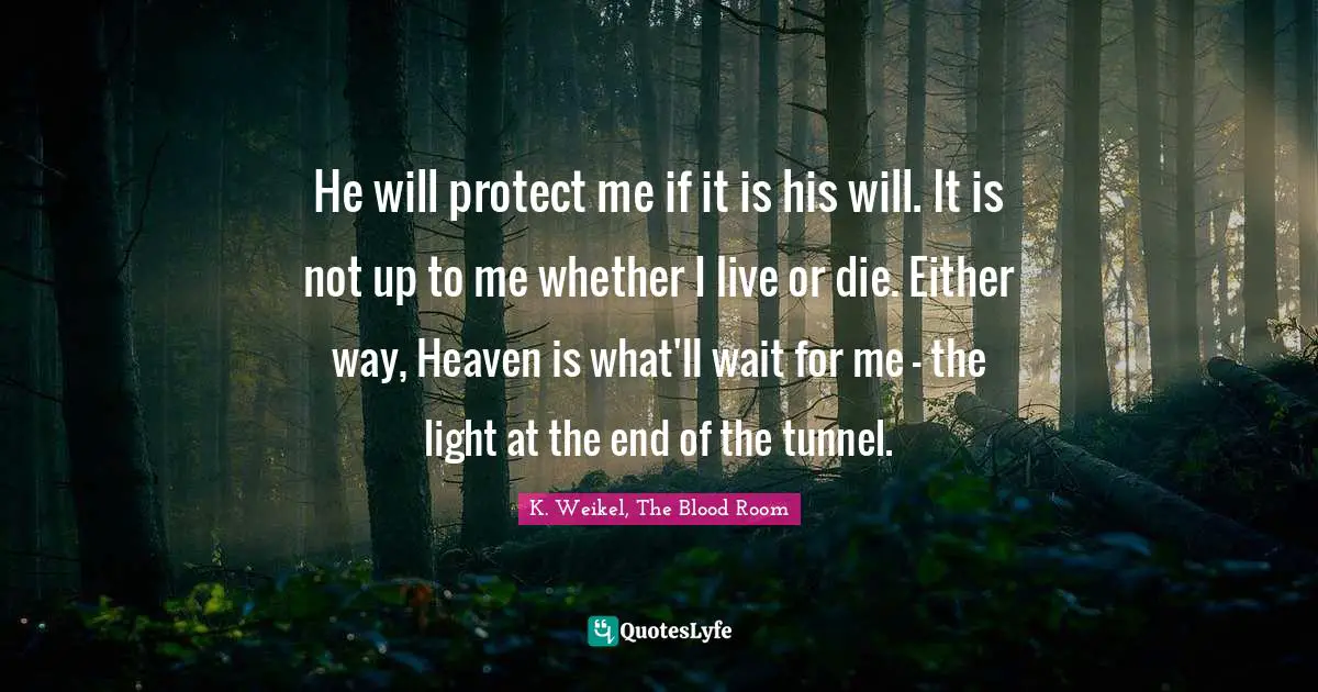 He will protect me if it is his will. It is not up to me whether I live or die. Either way, Heaven is what'll wait for me - the light at the end of the tunnel.