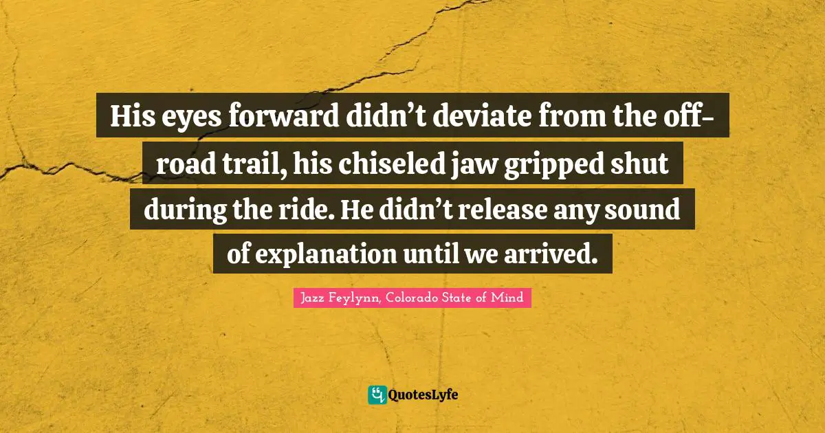 Jazz Feylynn, Colorado State Of Mind Quotes: "His eyes forward didn’t deviate from the off-road trail, his chiseled jaw gripped shut during the ride. He didn’t release any sound of explanation until we arrived."