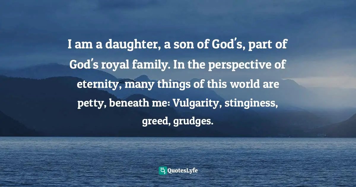 I am a daughter, a son of God's, part of God's royal family. In the perspective of eternity, many things of this world are petty, beneath me: Vulgarity, stinginess, greed, grudges.