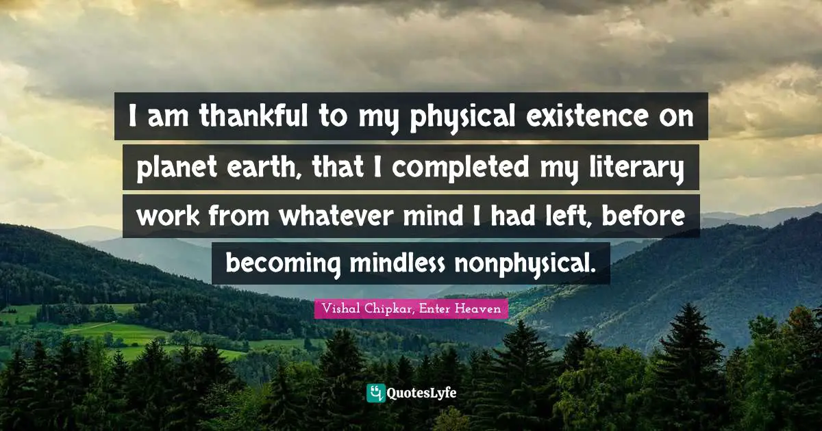 I am thankful to my physical existence on planet earth, that I completed my literary work from whatever mind I had left, before becoming mindless nonphysical.