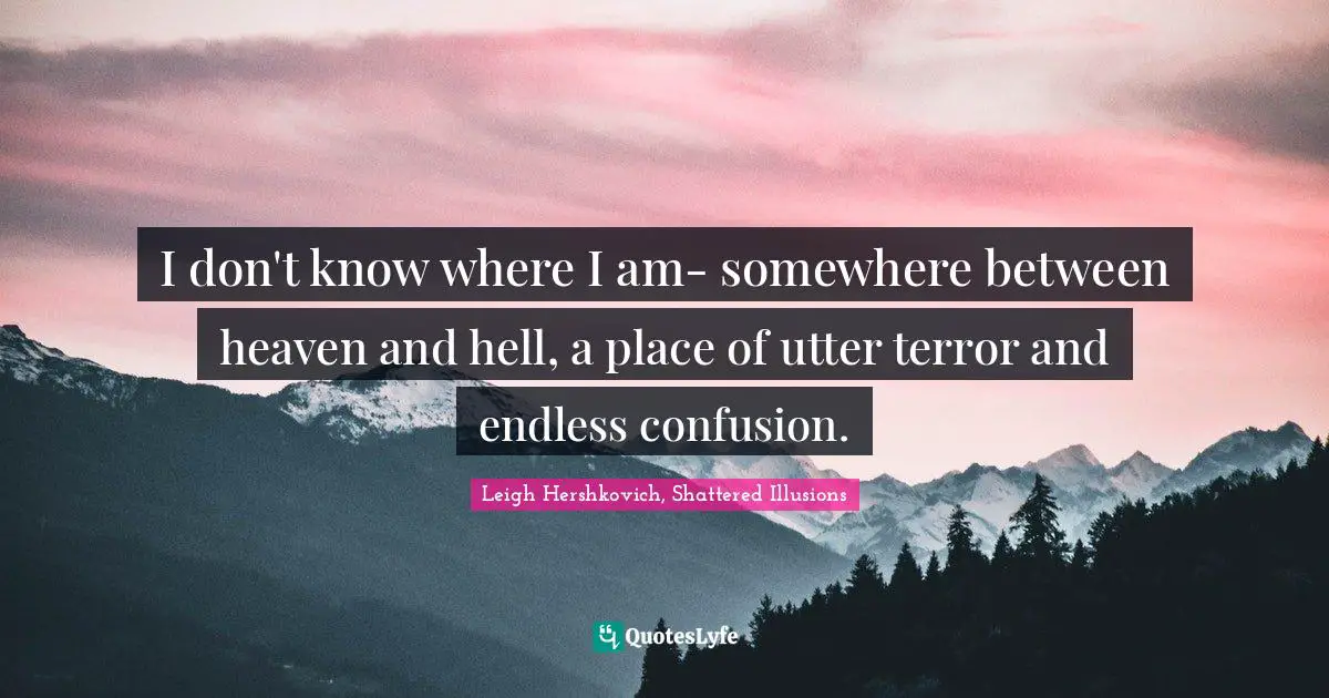 I don't know where I am- somewhere between heaven and hell, a place of utter terror and endless confusion.
