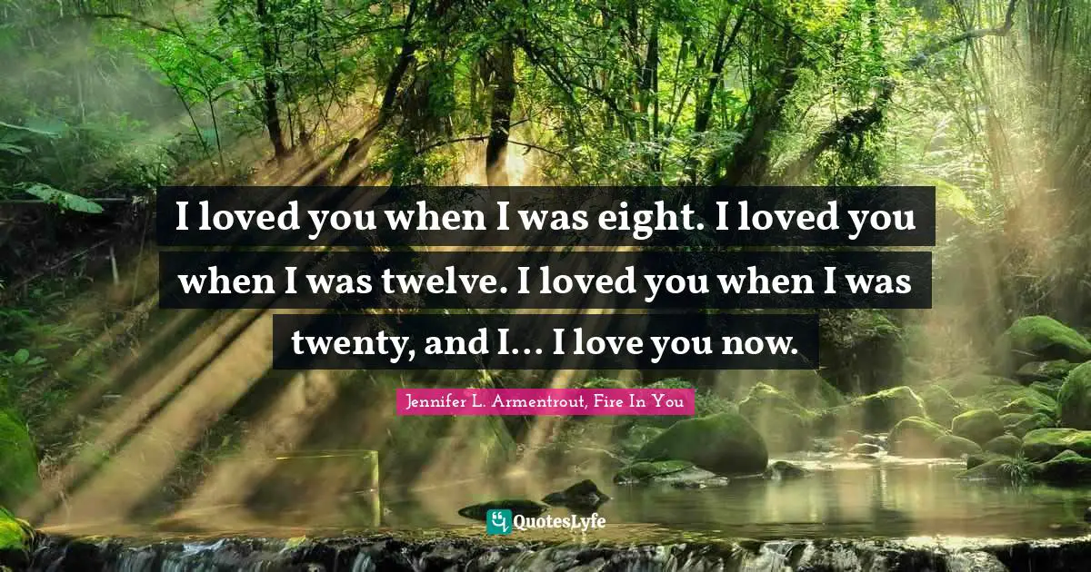 I loved you when I was eight. I loved you when I was twelve. I loved you when I was twenty, and I... I love you now.