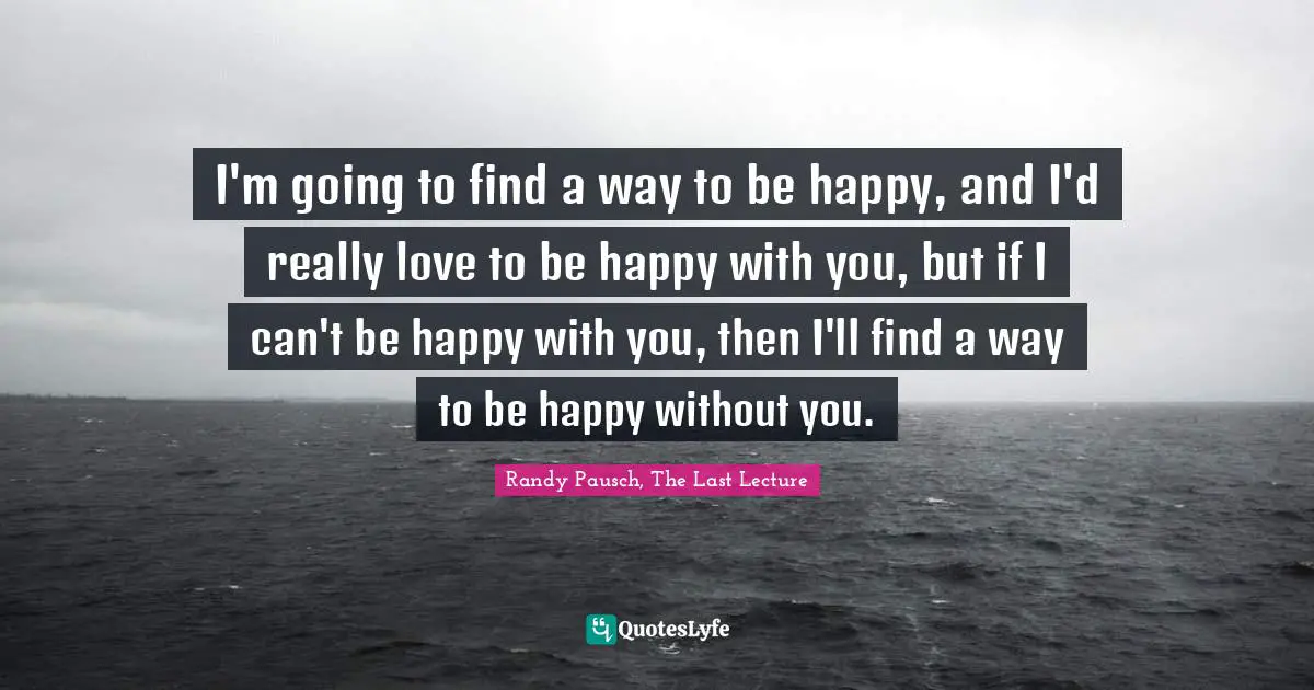 I'm going to find a way to be happy, and I'd really love to be happy with you, but if I can't be happy with you, then I'll find a way to be happy without you.
