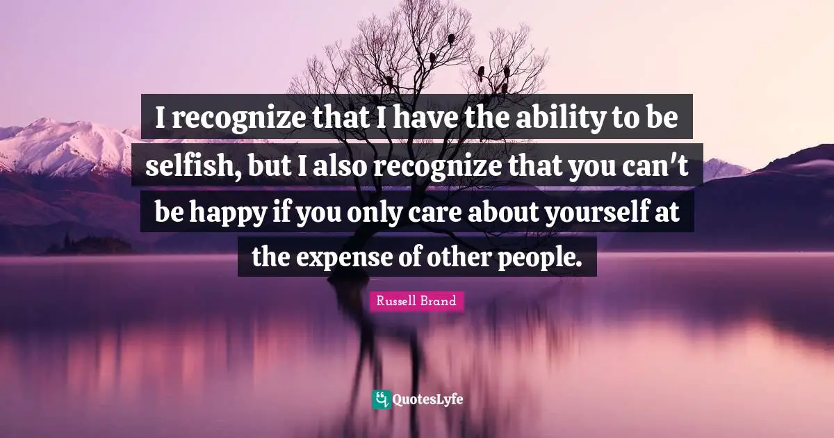 I recognize that I have the ability to be selfish, but I also recognize that you can't be happy if you only care about yourself at the expense of other people.