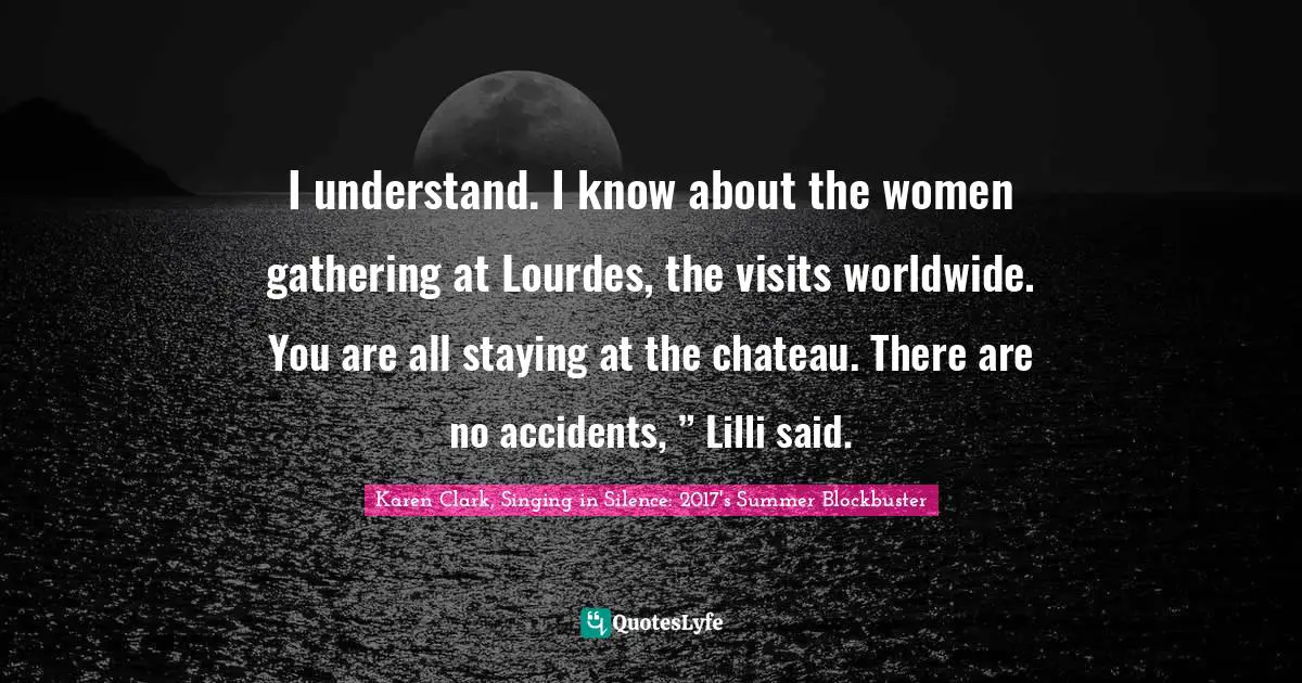Women S Inspirational Quotes: "I understand. I know about the women gathering at Lourdes, the visits worldwide. You are all staying at the chateau. There are no accidents, ” Lilli said."